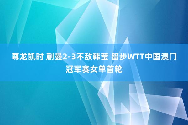 尊龙凯时 蒯曼2-3不敌韩莹 留步WTT中国澳门冠军赛女单首轮